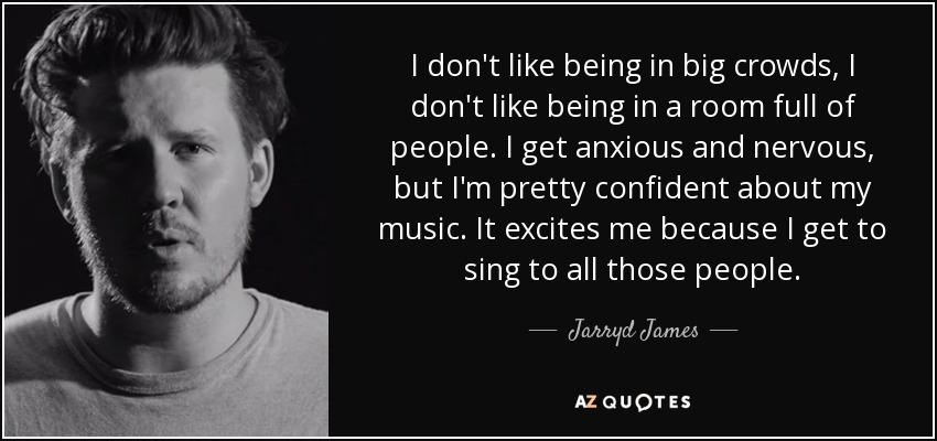 I don't like being in big crowds, I don't like being in a room full of people. I get anxious and nervous, but I'm pretty confident about my music. It excites me because I get to sing to all those people. - Jarryd James