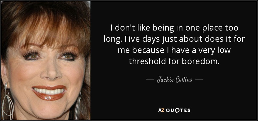 I don't like being in one place too long. Five days just about does it for me because I have a very low threshold for boredom. - Jackie Collins