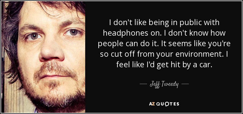 I don't like being in public with headphones on. I don't know how people can do it. It seems like you're so cut off from your environment. I feel like I'd get hit by a car. - Jeff Tweedy
