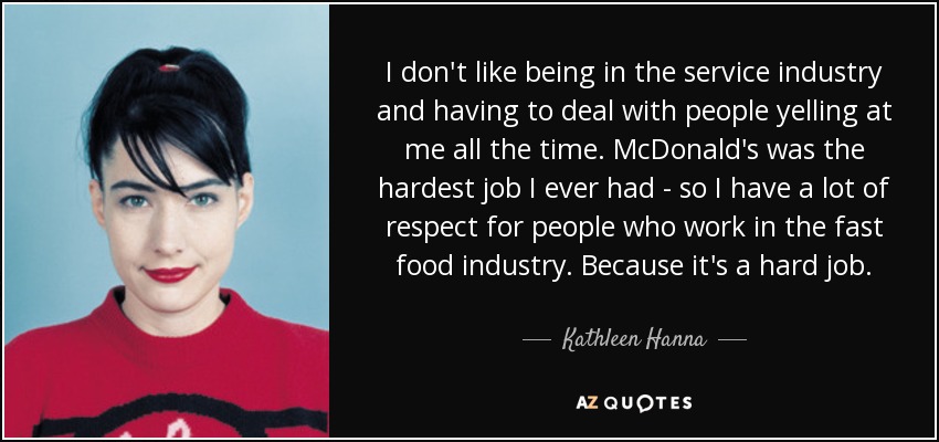 I don't like being in the service industry and having to deal with people yelling at me all the time. McDonald's was the hardest job I ever had - so I have a lot of respect for people who work in the fast food industry. Because it's a hard job. - Kathleen Hanna