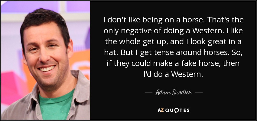 I don't like being on a horse. That's the only negative of doing a Western. I like the whole get up, and I look great in a hat. But I get tense around horses. So, if they could make a fake horse, then I'd do a Western. - Adam Sandler