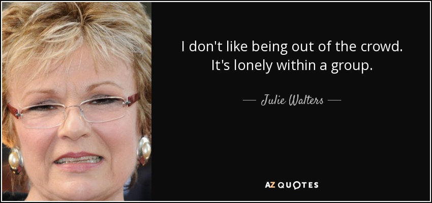 I don't like being out of the crowd. It's lonely within a group. - Julie Walters