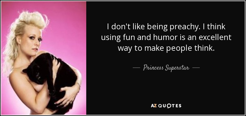 I don't like being preachy. I think using fun and humor is an excellent way to make people think. - Princess Superstar