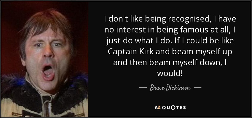 I don't like being recognised, I have no interest in being famous at all, I just do what I do. If I could be like Captain Kirk and beam myself up and then beam myself down, I would! - Bruce Dickinson