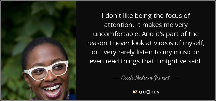 I don't like being the focus of attention. It makes me very uncomfortable. And it's part of the reason I never look at videos of myself, or I very rarely listen to my music or even read things that I might've said. - Cecile McLorin Salvant