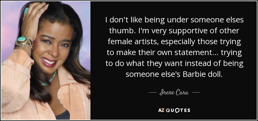 I don't like being under someone elses thumb. I'm very supportive of other female artists, especially those trying to make their own statement... trying to do what they want instead of being someone else's Barbie doll. - Irene Cara
