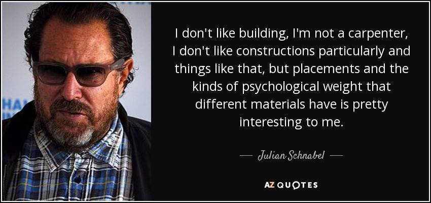 I don't like building, I'm not a carpenter, I don't like constructions particularly and things like that, but placements and the kinds of psychological weight that different materials have is pretty interesting to me. - Julian Schnabel