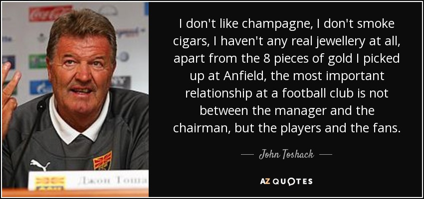 I don't like champagne, I don't smoke cigars, I haven't any real jewellery at all, apart from the 8 pieces of gold I picked up at Anfield, the most important relationship at a football club is not between the manager and the chairman, but the players and the fans. - John Toshack