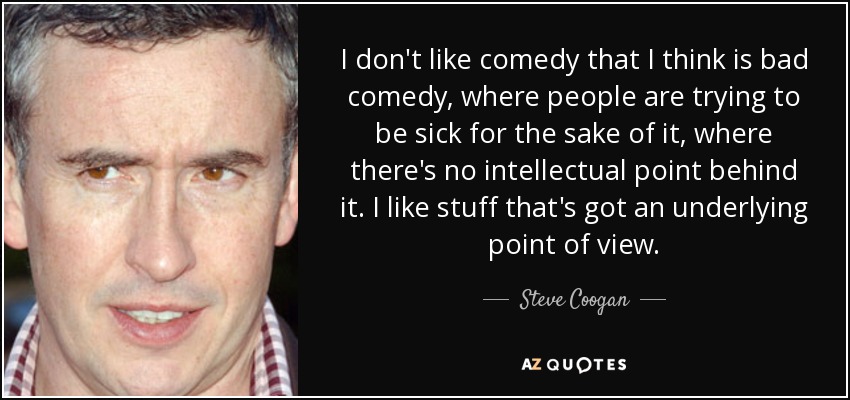 I don't like comedy that I think is bad comedy, where people are trying to be sick for the sake of it, where there's no intellectual point behind it. I like stuff that's got an underlying point of view. - Steve Coogan