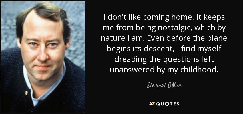 I don't like coming home. It keeps me from being nostalgic, which by nature I am. Even before the plane begins its descent, I find myself dreading the questions left unanswered by my childhood. - Stewart O'Nan