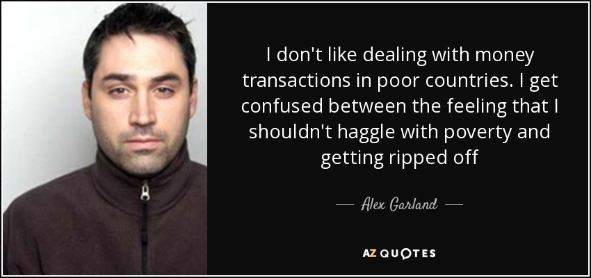 I don't like dealing with money transactions in poor countries. I get confused between the feeling that I shouldn't haggle with poverty and getting ripped off - Alex Garland