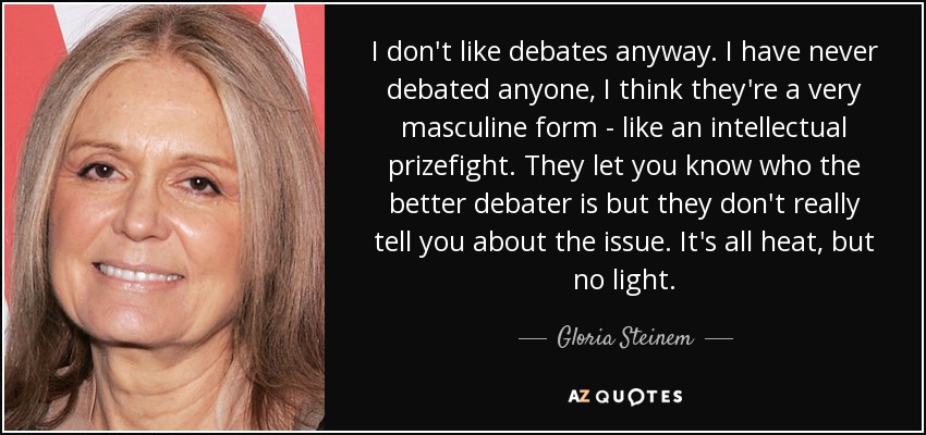 I don't like debates anyway. I have never debated anyone, I think they're a very masculine form - like an intellectual prizefight. They let you know who the better debater is but they don't really tell you about the issue. It's all heat, but no light. - Gloria Steinem
