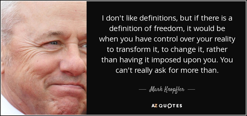 I don't like definitions, but if there is a definition of freedom, it would be when you have control over your reality to transform it, to change it, rather than having it imposed upon you. You can't really ask for more than. - Mark Knopfler