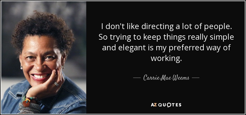 I don't like directing a lot of people. So trying to keep things really simple and elegant is my preferred way of working. - Carrie Mae Weems