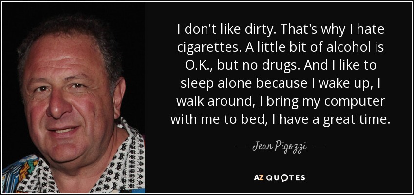 I don't like dirty. That's why I hate cigarettes. A little bit of alcohol is O.K., but no drugs. And I like to sleep alone because I wake up, I walk around, I bring my computer with me to bed, I have a great time. - Jean Pigozzi