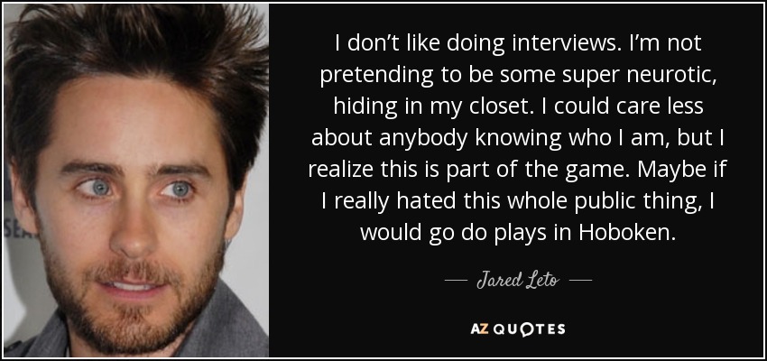 I don’t like doing interviews. I’m not pretending to be some super neurotic, hiding in my closet. I could care less about anybody knowing who I am, but I realize this is part of the game. Maybe if I really hated this whole public thing, I would go do plays in Hoboken. - Jared Leto