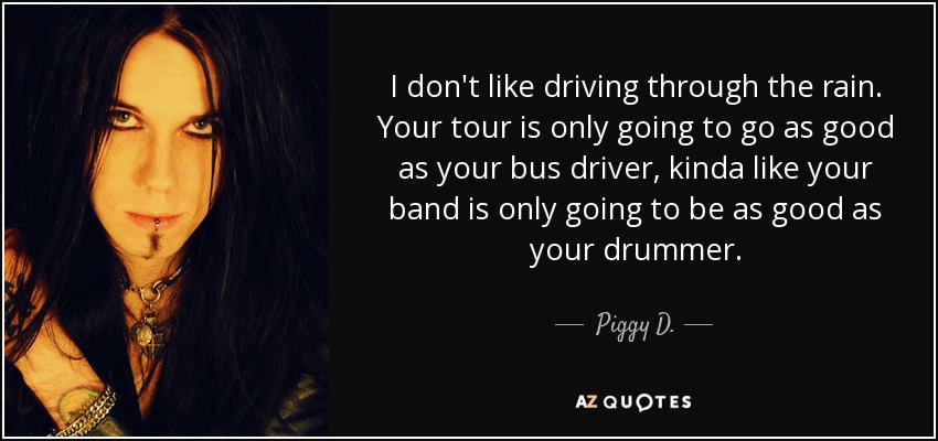I don't like driving through the rain. Your tour is only going to go as good as your bus driver, kinda like your band is only going to be as good as your drummer. - Piggy D.