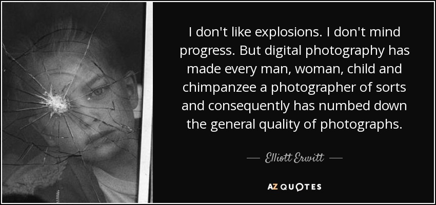 I don't like explosions. I don't mind progress. But digital photography has made every man, woman, child and chimpanzee a photographer of sorts and consequently has numbed down the general quality of photographs. - Elliott Erwitt