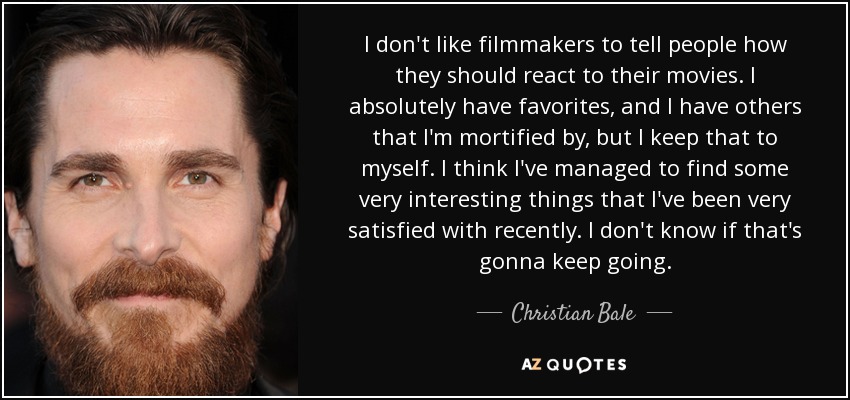 I don't like filmmakers to tell people how they should react to their movies. I absolutely have favorites, and I have others that I'm mortified by, but I keep that to myself. I think I've managed to find some very interesting things that I've been very satisfied with recently. I don't know if that's gonna keep going. - Christian Bale