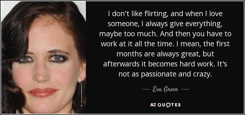 I don't like flirting, and when I love someone, I always give everything, maybe too much. And then you have to work at it all the time. I mean, the first months are always great, but afterwards it becomes hard work. It's not as passionate and crazy. - Eva Green