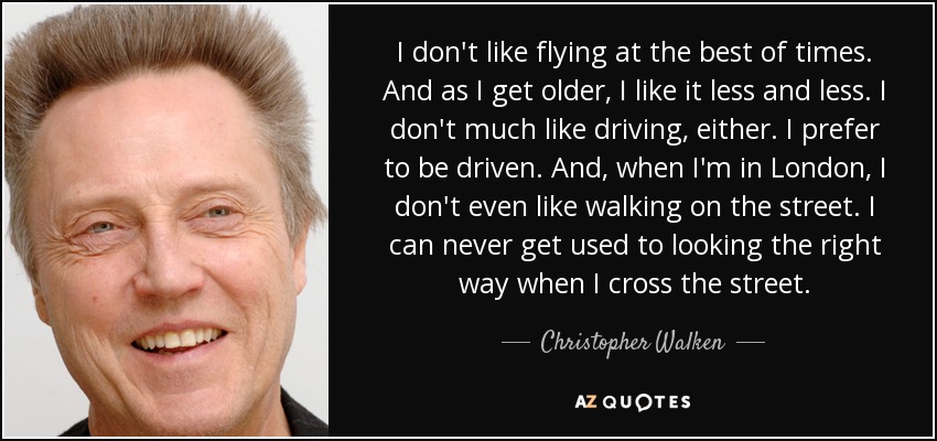 I don't like flying at the best of times. And as I get older, I like it less and less. I don't much like driving, either. I prefer to be driven. And, when I'm in London, I don't even like walking on the street. I can never get used to looking the right way when I cross the street. - Christopher Walken