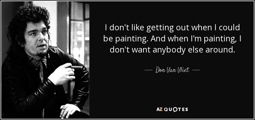 I don't like getting out when I could be painting. And when I'm painting, I don't want anybody else around. - Don Van Vliet