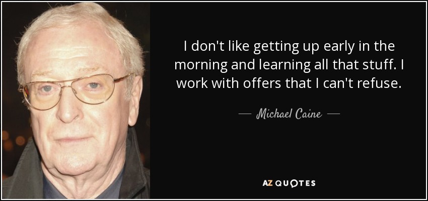 I don't like getting up early in the morning and learning all that stuff. I work with offers that I can't refuse. - Michael Caine