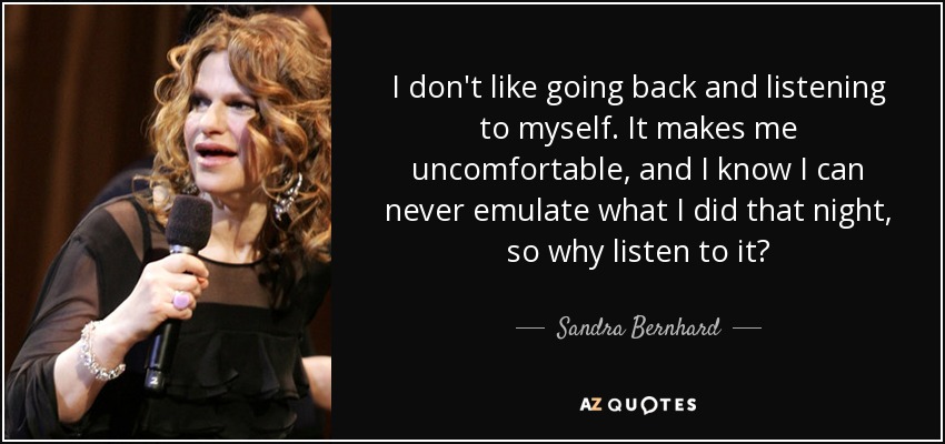 I don't like going back and listening to myself. It makes me uncomfortable, and I know I can never emulate what I did that night, so why listen to it? - Sandra Bernhard