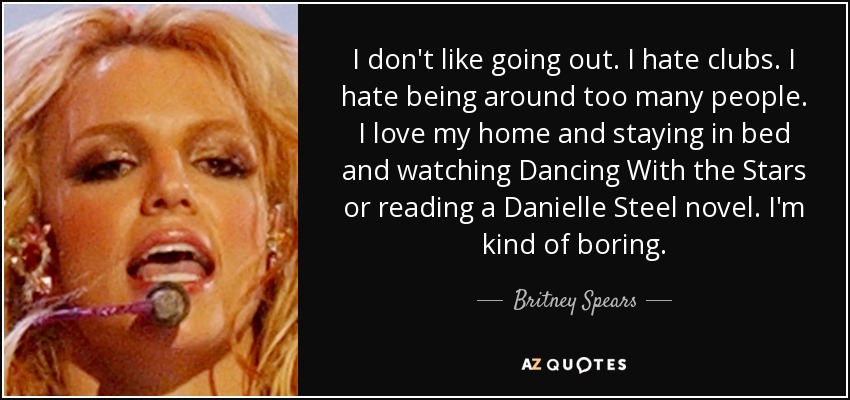 I don't like going out. I hate clubs. I hate being around too many people. I love my home and staying in bed and watching Dancing With the Stars or reading a Danielle Steel novel. I'm kind of boring. - Britney Spears