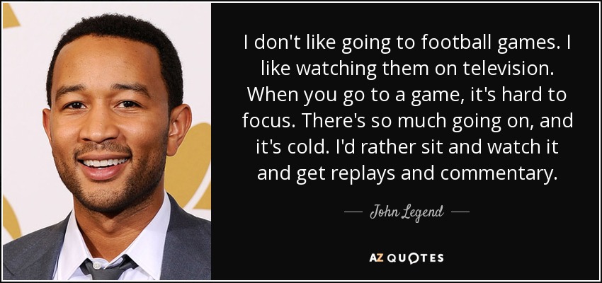 I don't like going to football games. I like watching them on television. When you go to a game, it's hard to focus. There's so much going on, and it's cold. I'd rather sit and watch it and get replays and commentary. - John Legend