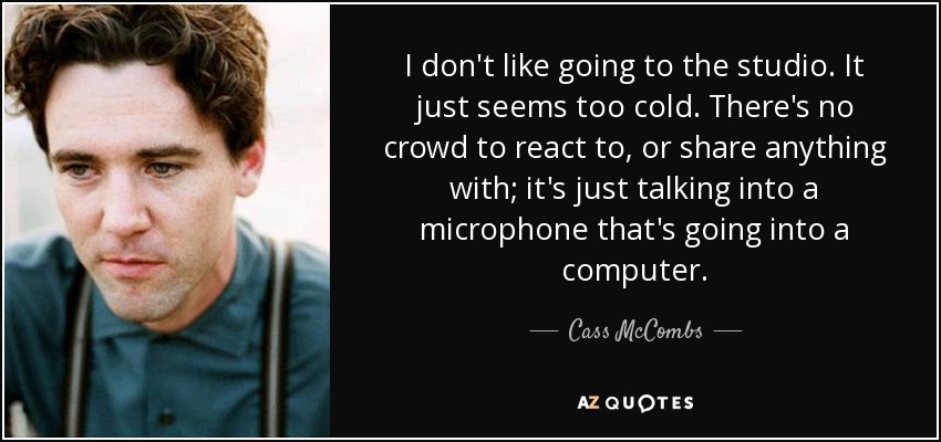 I don't like going to the studio. It just seems too cold. There's no crowd to react to, or share anything with; it's just talking into a microphone that's going into a computer. - Cass McCombs