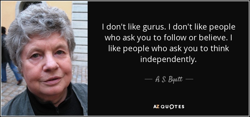 I don't like gurus. I don't like people who ask you to follow or believe. I like people who ask you to think independently. - A. S. Byatt