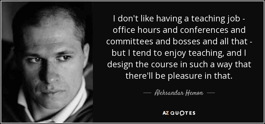 I don't like having a teaching job - office hours and conferences and committees and bosses and all that - but I tend to enjoy teaching, and I design the course in such a way that there'll be pleasure in that. - Aleksandar Hemon
