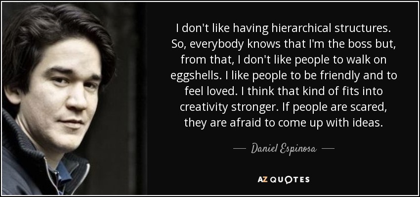 I don't like having hierarchical structures. So, everybody knows that I'm the boss but, from that, I don't like people to walk on eggshells. I like people to be friendly and to feel loved. I think that kind of fits into creativity stronger. If people are scared, they are afraid to come up with ideas. - Daniel Espinosa
