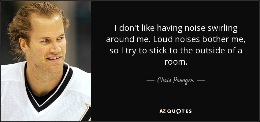 I don't like having noise swirling around me. Loud noises bother me, so I try to stick to the outside of a room. - Chris Pronger