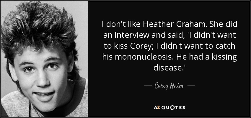 I don't like Heather Graham. She did an interview and said, 'I didn't want to kiss Corey; I didn't want to catch his mononucleosis. He had a kissing disease.' - Corey Haim