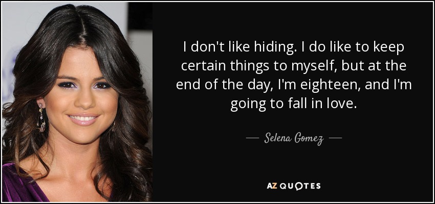 I don't like hiding. I do like to keep certain things to myself, but at the end of the day, I'm eighteen, and I'm going to fall in love. - Selena Gomez