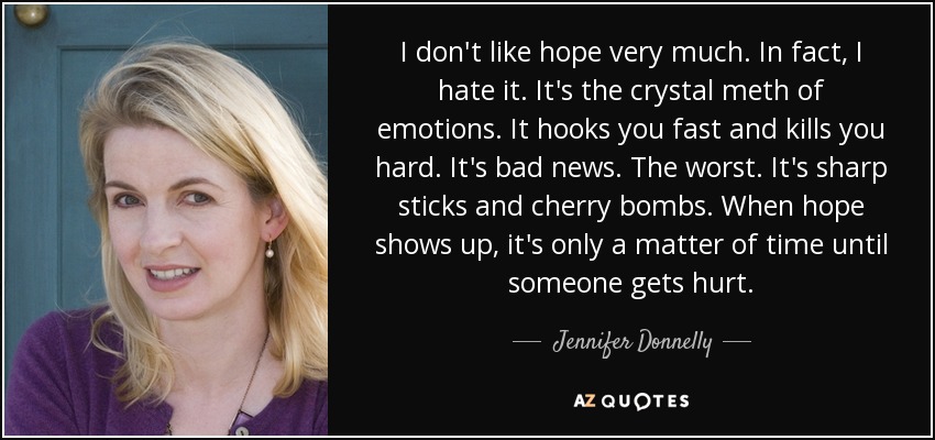 I don't like hope very much. In fact, I hate it. It's the crystal meth of emotions. It hooks you fast and kills you hard. It's bad news. The worst. It's sharp sticks and cherry bombs. When hope shows up, it's only a matter of time until someone gets hurt. - Jennifer Donnelly