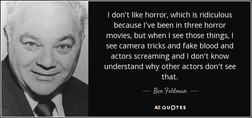 I don't like horror, which is ridiculous because I've been in three horror movies, but when I see those things, I see camera tricks and fake blood and actors screaming and I don't know understand why other actors don't see that. - Ben Feldman