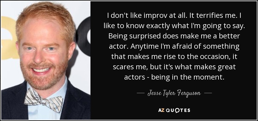 I don't like improv at all. It terrifies me. I like to know exactly what I'm going to say. Being surprised does make me a better actor. Anytime I'm afraid of something that makes me rise to the occasion, it scares me, but it's what makes great actors - being in the moment. - Jesse Tyler Ferguson