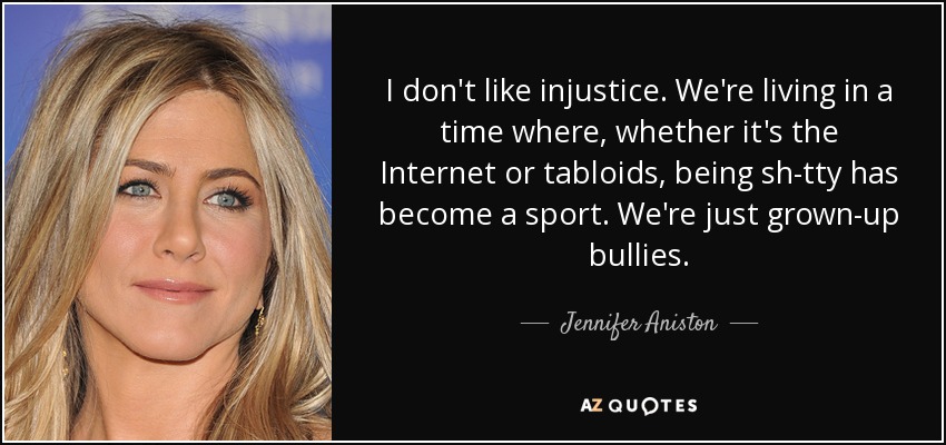 I don't like injustice. We're living in a time where, whether it's the Internet or tabloids, being sh-tty has become a sport. We're just grown-up bullies. - Jennifer Aniston