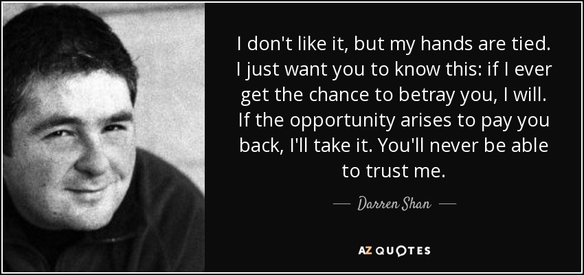 I don't like it, but my hands are tied. I just want you to know this: if I ever get the chance to betray you, I will. If the opportunity arises to pay you back, I'll take it. You'll never be able to trust me. - Darren Shan