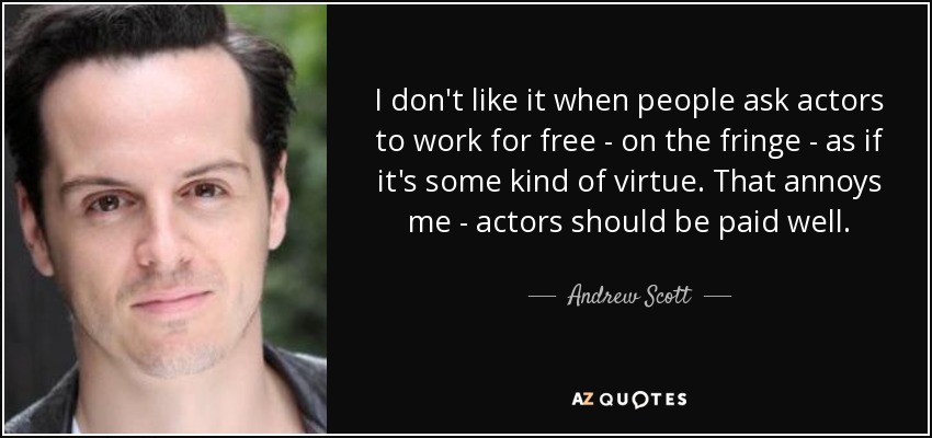 I don't like it when people ask actors to work for free - on the fringe - as if it's some kind of virtue. That annoys me - actors should be paid well. - Andrew Scott