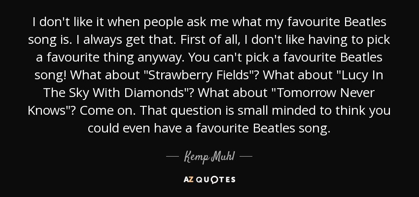 I don't like it when people ask me what my favourite Beatles song is. I always get that. First of all, I don't like having to pick a favourite thing anyway. You can't pick a favourite Beatles song! What about 