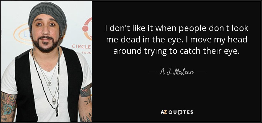 I don't like it when people don't look me dead in the eye. I move my head around trying to catch their eye. - A. J. McLean