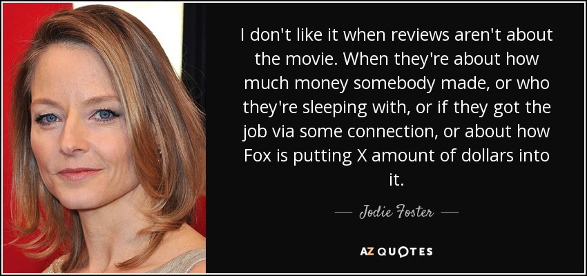 I don't like it when reviews aren't about the movie. When they're about how much money somebody made, or who they're sleeping with, or if they got the job via some connection, or about how Fox is putting X amount of dollars into it. - Jodie Foster
