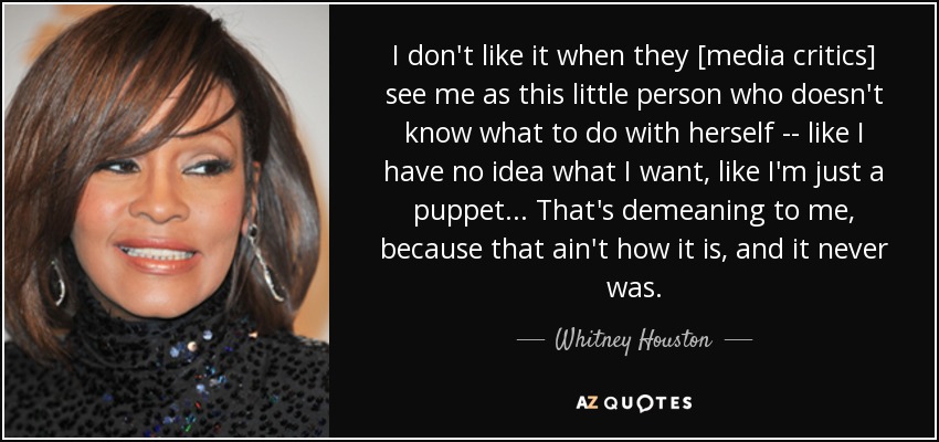 I don't like it when they [media critics] see me as this little person who doesn't know what to do with herself -- like I have no idea what I want, like I'm just a puppet ... That's demeaning to me, because that ain't how it is, and it never was. - Whitney Houston
