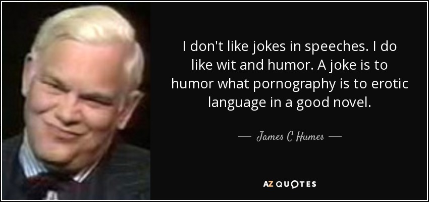 I don't like jokes in speeches. I do like wit and humor. A joke is to humor what pornography is to erotic language in a good novel. - James C Humes