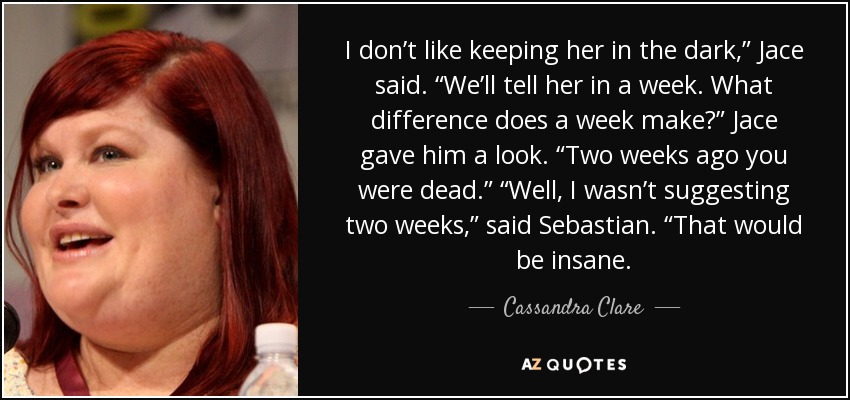 I don’t like keeping her in the dark,” Jace said. “We’ll tell her in a week. What difference does a week make?” Jace gave him a look. “Two weeks ago you were dead.” “Well, I wasn’t suggesting two weeks,” said Sebastian. “That would be insane. - Cassandra Clare
