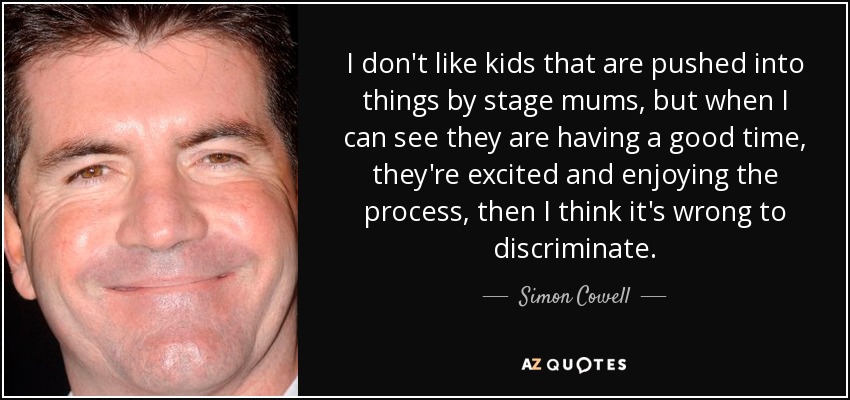 I don't like kids that are pushed into things by stage mums, but when I can see they are having a good time, they're excited and enjoying the process, then I think it's wrong to discriminate. - Simon Cowell